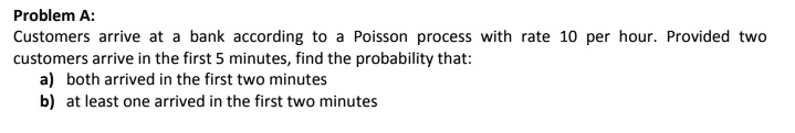 Problem A:
Customers arrive at a bank according to a Poisson process with rate 10 per hour. Provided two
customers arrive in the first 5 minutes, find the probability that:
a) both arrived in the first two minutes
b) at least one arrived in the first two minutes
