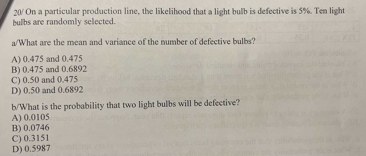 20/ On a particular production line, the likelihood that a light bulb is defective is 5%. Ten light bulbs are randomly selected.

a/What are the mean and variance of the number of defective bulbs?

A) 0.475 and 0.475
B) 0.475 and 0.6892
C) 0.50 and 0.475
D) 0.50 and 0.6892

b/What is the probability that two light bulbs will be defective?

A) 0.0105
B) 0.0746
C) 0.3151
D) 0.5987