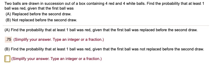 Two balls are drawn in succession out of a box containing 4 red and 4 white balls. Find the probability that at least 1 ball was red, given that the first ball was
(A) Replaced before the second draw.
(B) Not replaced before the second draw.
(A) Find the probability that at least 1 ball was red, given that the first ball was replaced before the second draw.
.75 (Simplify your answer. Type an integer or a fraction.)
(B) Find the probability that at least 1 ball was red, given that the first ball was not replaced before the second draw.
(Simplify your answer. Type an integer or a fraction.)