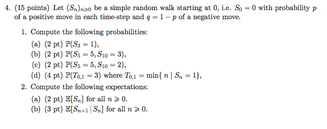 4. (15 points) Let (Sn)n?0 be a simple random walk starting at 0, i.e. S0 = 0 with probability p of a positive move in each time-step and q = 1 - p of a negative move.

1. Compute the following probabilities:
(a) (2 pt) P(S3 = 1),
(b) (2 pt) P(S5 = 5, S10 = 3),
(c) (2 pt) P(S5 = 5, S10 = 2),
(d) (4 pt) P(T0,1 = 3) where T0,1 = min n | Sn = 1 ,
2. Compute the following expectations:
(a) (2 pt) E[Sn] for all n ? 0.
(b) (3 pt) E[Sn+1 | Sn] for all n ? 0.