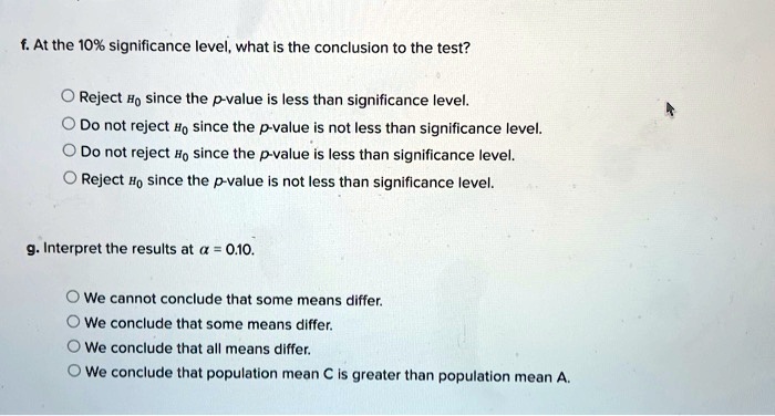 f. At the 10% significance level, what is the conclusion to the test?

Reject H0 since the p-value is less than significance level.
Do not reject H0 since the p-value is not less than significance level.
Do not reject H0 since the p-value is less than significance level.
Reject H0 since the p-value is not less than significance level.

g. Interpret the results at ? = 0.10.

We cannot conclude that some means differ.
We conclude that some means differ.
We conclude that all means differ.
We conclude that population mean C is greater than population mean A.