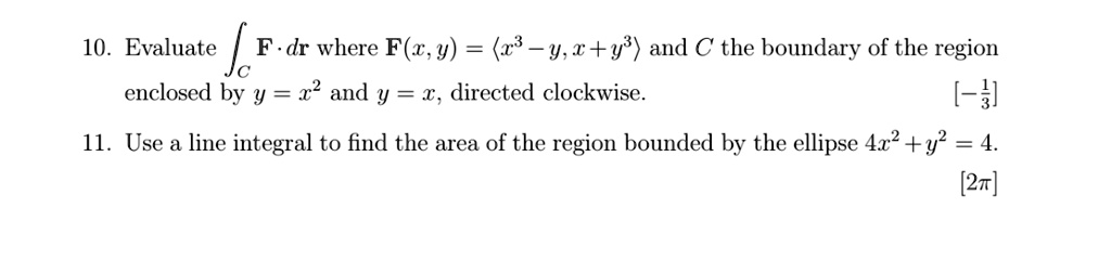 10. Evaluate 𝐅· d𝐫 where 𝐅(x, y) = ⟨ x^3 - y, x + y^3 ⟩ and C the boundary of the region enclosed by y = x^2 and y = x, directed clockwise.
11. Use a line integral to find the area of the region bounded by the ellipse 4x^2 + y^2 = 4.