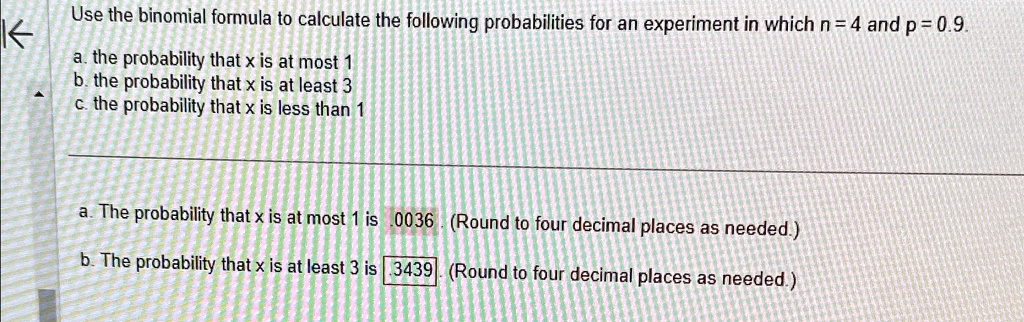 Use the binomial formula to calculate the following probabilities for an experiment in which n = 4 and p = 0.9.
a. the probability that x is at most 1
b. the probability that x is at least 3
c. the probability that x is less than 1
a. The probability that x is at most 1 is .0036 (Round to four decimal places as needed.)
b. The probability that x is at least 3 is .3439 (Round to four decimal places as needed.)