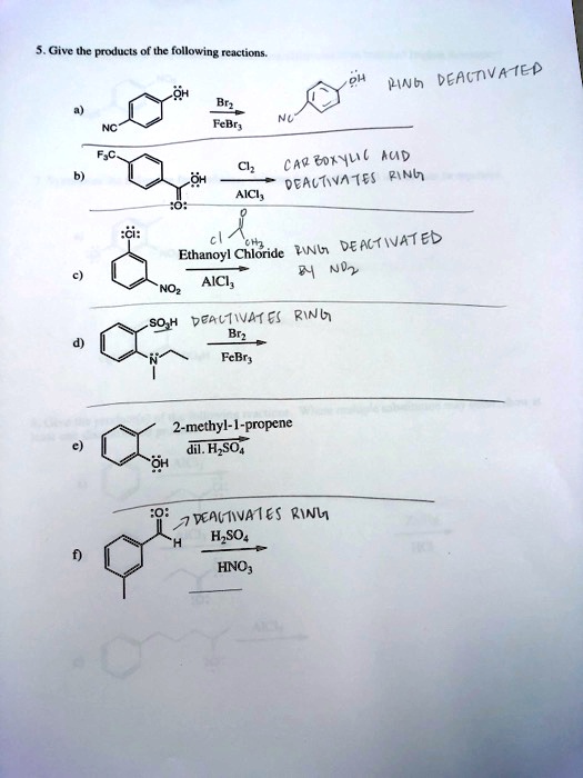 5. Give the products of the following reactions.
a) NC-C6H4-OH + Br2/FeBr3 -> RING DEACTIVATED
b) F3C-C6H4-COOH + Cl2/AlCl3 -> CARBOXYLIC ACID DEACTIVATES RING
c) Cl-C6H4-NO2 + Ethanoyl Chloride/AlCl3 -> RING DEACTIVATED BY NO2
d) C6H4(SO3H)(N(CH3)(CH2CH3)) + Br2/FeBr3 -> DEACTIVATES RING
e) C6H4(OH) + 2-methyl-1-propene / dil. H2SO4
f) CH3-C6H4-CHO + H2SO4/HNO3 -> DEACTIVATES RING