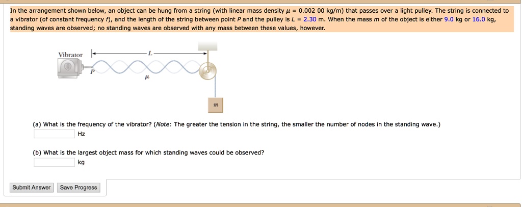 In the arrangement shown below, an object can be hung from a string (with linear mass density ? = 0.002 00 kg/m) that passes over a light pulley. The string is connected to a vibrator (of constant frequency f), and the length of the string between point P and the pulley is L = 2.30 m. When the mass m of the object is either 9.0 kg or 16.0 kg, standing waves are observed; no standing waves are observed with any mass between these values, however.
(a) What is the frequency of the vibrator? (Note: The greater the tension in the string, the smaller the number of nodes in the standing wave.)
Hz
(b) What is the largest object mass for which standing waves could be observed?
kg