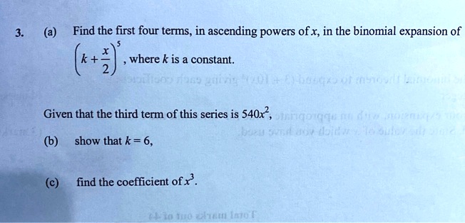 3. (a) Find the first four terms, in ascending powers of x, in the binomial expansion of (k + x/2)^5 , where k is a constant.

Given that the third term of this series is 540x^2,

(b) show that k = 6,

(c) find the coefficient of x^3.