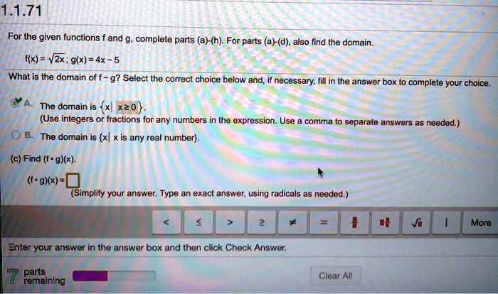 For the given functions f and g, complete parts (a)-(h). For parts (a)-(d), also find the domain.
f(x) = ?2x; g(x) = 4x - 5
What is the domain of f - g? Select the correct choice below and, if necessary, fill in the answer box to complete your choice.
A. The domain is x | x ? 0.
(Use integers or fractions for any numbers in the expression. Use a comma to separate answers as needed.)
B. The domain is x | x is any real number.
(c) Find (f ? g)(x).
(f ? g)(x) =
(Simplify your answer. Type an exact answer, using radicals as needed.)
Enter your answer in the answer box and then click Check Answer.
