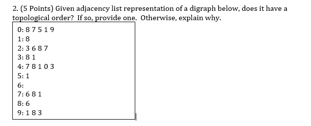 2. (5 Points) Given adjacency list representation of a digraph below, does it have a
topological order? If so, provide one. Otherwise, explain why.
0:87519
1:8
2:3687
3:81
4:78103
5:1
6:
7:681
8:6
9:183