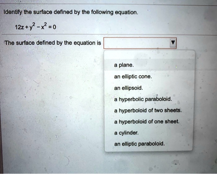 Identify the surface defined by the following equation.

12z + y^2 - x^2 = 0

The surface defined by the equation is
a plane.
an elliptic cone.
an ellipsoid.
a hyperbolic paraboloid.
a hyperboloid of two sheets.
a hyperboloid of one sheet.
a cylinder.
an elliptic paraboloid.