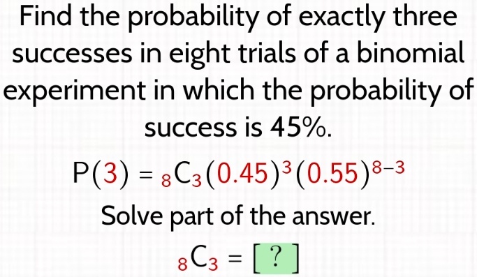 Find the probability of exactly three successes in eight trials of a binomial experiment in which the probability of success is 45%.
P(3) =  8C3(0.45)^3(0.55)^8-3
Solve part of the answer.
 8C3 = [?]