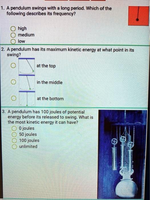 1. A pendulum swings with a long period. Which of the
following describes its frequency?

high
medium
low

2. A pendulum has its maximum kinetic energy at what point in its
swimg?

at the top
in the middle
at the bottom

3. A pendulum has 100 joules of potential
energy before its released to swing. What is
the most kinetic energy it can have?

0 joules
50 joules
100 joules
unlimited