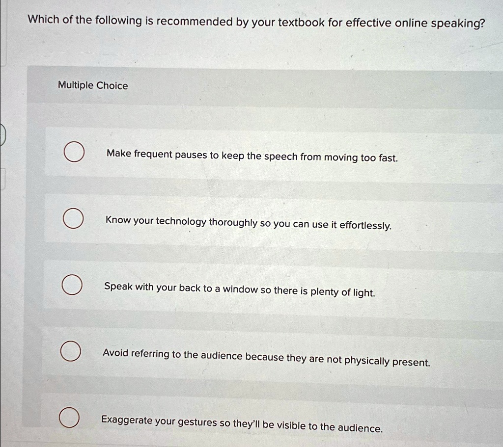 Which of the following is recommended by your textbook for effective online speaking?
Multiple Choice
Make frequent pauses to keep the speech from moving too fast.
Know your technology thoroughly so you can use it effortlessly.
Speak with your back to a window so there is plenty of light.
Avoid referring to the audience because they are not physically present.
Exaggerate your gestures so they'll be visible to the audience.