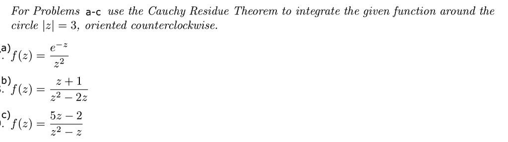 For Problems a-c use the Cauchy Residue Theorem to integrate the given function around the circle |z| = 3, oriented counterclockwise.

a) f(z) = e^-z / z^2
b) f(z) = (z + 1) / (z^2 - 2z)
c) f(z) = (5z - 2) / (z^2 - z)