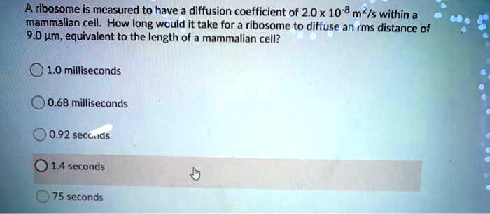 A ribosome is measured to have a diffusion coefficient of 2.0 x 10^-8 m^2/s within a mammalian cell. How long would it take for a ribosome to diffuse an rms distance of 9.0 µm, equivalent to the length of a mammalian cell?

1.0 milliseconds
0.68 milliseconds
0.92 seconds
1.4 seconds
75 seconds
