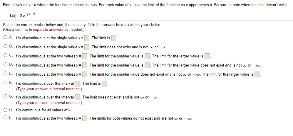 Find all values x = a where the function is discontinuous. For each value of x, give the limit of the function as x approaches a. Be sure to note when the limit doesn't exist.

k(x) = 3 e^sqrtx-6

Select the correct choice below and, if necessary, fill in the answer box(es) within your choice.
(Use a comma to separate answers as needed.)
A. f is discontinuous at the single value x = . The limit is .
B. f is discontinuous at the single value x = . The limit does not exist and is not ? or -?.
C. f is discontinuous at the two values x = . The limit for the smaller value is . The limit for the larger value is .
D. f is discontinuous at the two values x = . The limit for the smaller value is . The limit for the larger value does not exist and is not ? or -?.
E. f is discontinuous at the two values x = . The limit for the smaller value does not exist and is not ? or -?. The limit for the larger value is .
F. f is discontinuous over the interval . The limit is .
(Type your answer in interval notation.)
G. f is discontinuous over the interval . The limit does not exist and is not ? or -?.
(Type your answer in interval notation.)
H. f is continuous for all values of x.
I. f is discontinuous at the two values x = . The limits for both values do not exist and are not ? or -?.