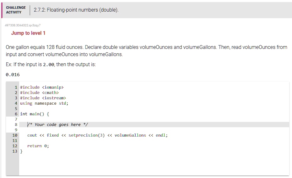 CHALLENGE
ACTIVITY
2.7.2: Floating-point numbers (double).
497338.3044322.qx3zqy7
Jump to level 1
One gallon equals 128 fluid ounces. Declare double variables volumeOunces and volumeGallons. Then, read volumeOunces from
input and convert volumeOunces into volumeGallons.
Ex: If the input is 2.00, then the output is:
0.016
1 #include <iomanip>
2 #include <cmath>
3 #include <iostream>
4 using namespace std;
5
6 int main() 
7
8
/* Your code goes here */
9
10 cout << fixed << setprecision(3) << volumeGallons << endl;
11
12 return 0;
13 