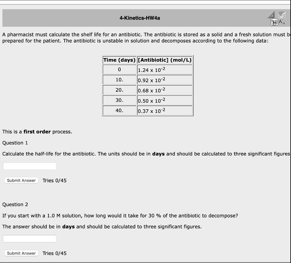 A pharmacist must calculate the shelf life for an antibiotic. The antibiotic is stored as a solid and a fresh solution must be prepared for the patient. The antibiotic is unstable in solution and decomposes according to the following data:

Time (days) | [Antibiotic] (mol/L)
0 | 1.24 x 10^-2
10. | 0.92 x 10^-2
20. | 0.68 x 10^-2
30. | 0.50 x 10^-2
40. | 0.37 x 10^-2

This is a first order process.

Question 1
Calculate the half-life for the antibiotic. The units should be in days and should be calculated to three significant figures.

Question 2
If you start with a 1.0 M solution, how long would it take for 30 % of the antibiotic to decompose?
The answer should be in days and should be calculated to three significant figures.