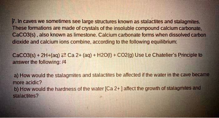 7. In caves we sometimes see large structures known as stalactites and stalagmites. These formations are made of crystals of the insoluble compound calcium carbonate, CaCO3(s), also known as limestone. Calcium carbonate forms when dissolved carbon dioxide and calcium ions combine, according to the following equilibrium:

CaCO3(s) + 2H+(aq) ? Ca 2+ (aq) + H2O(l) + CO2(g) Use Le Chatelier's Principle to answer the following:

a) How would the stalagmites and stalactites be affected if the water in the cave became more acidic?
b) How would the hardness of the water [Ca 2+] affect the growth of stalagmites and stalactites?