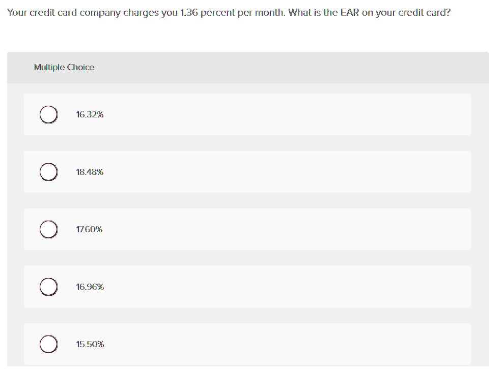 Your credit card company charges you 1.36 percent per month. What is the EAR on your credit card?
Multiple Choice
16.32%
18.48%
17.60%
16.96%
15.50%