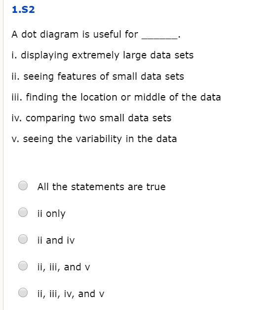 1.S2

A dot diagram is useful for .

i. displaying extremely large data sets
ii. seeing features of small data sets
iii. finding the location or middle of the data
iv. comparing two small data sets
v. seeing the variability in the data

All the statements are true
ii only
ii and iv
ii, iii, and v
ii, iii, iv, and v