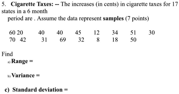 5. Cigarette Taxes: – The increases (in cents) in cigarette taxes for 17 states in a 6 month
period are . Assume the data represent samples (7 points)
60 20 40 40 45 12 34 51 30
70 42 31 69 32 8 18 50
Find
a) Range =
b) Variance =
c) Standard deviation =