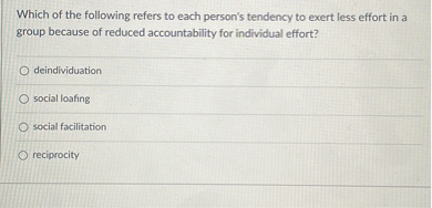 Which of the following refers to each person's tendency to exert less effort in a group because of reduced accountability for individual effort?
deindividuation
social loafing
social facilitation
reciprocity