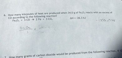 6. How many kilojoules of heat are produced when 34.0  g of Fe2O, reacts with an excess of CO according to the following reaction?

    according to the following reaction? 
        Fe2O3+3 CO→ 2 Fe+3 CO2
      ΔH=-26.3  kJ

-201.9 ks

    (34.05)/(1) x

7 How many grams of carbon dioxide would be produced from the following reaction, if 1