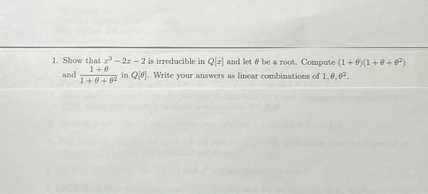 1. Show that x^3 - 2x - 2 is irreducible in Q[x] and let ? be a root. Compute (1 + ?)(1 + ? + ?^2) and (1 + ?) / (1 + ? + ?^2) in Q[?]. Write your answers as linear combinations of 1, ?, ?^2.