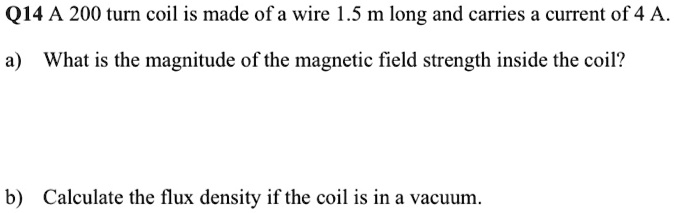 Q14 A 200 turn coil is made of a wire 1.5 m long and carries a current of 4 A.
a) What is the magnitude of the magnetic field strength inside the coil?
b) Calculate the flux density if the coil is in a vacuum.