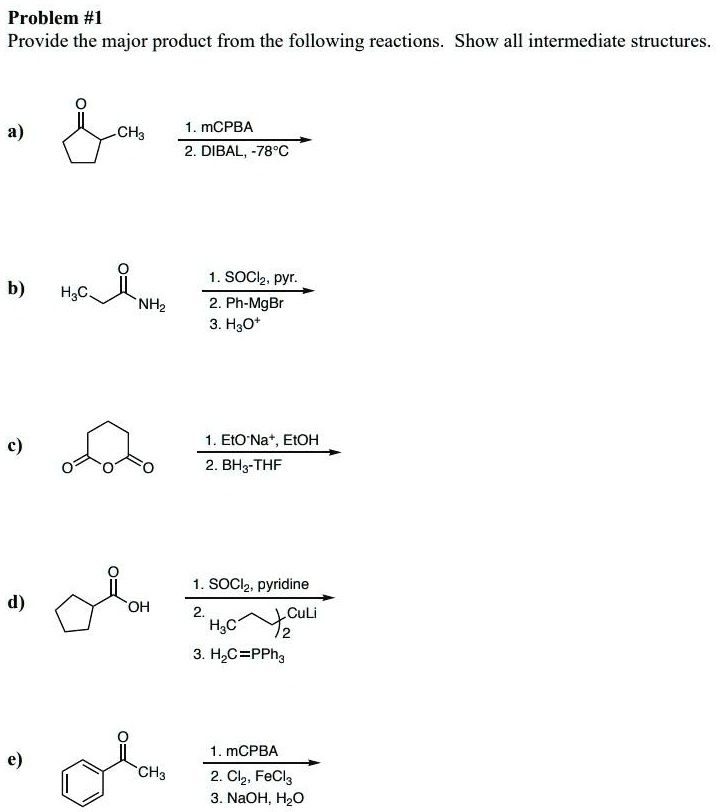 Problem #1
Provide the major product from the following reactions. Show all intermediate structures.

a)
1. mCPBA
2. DIBAL, -78°C

b)
1. SOCl2, pyr.
2. Ph-MgBr
3. H3O+

c)
1. EtO-Na+, EtOH
2. BH3-THF

d)
1. SOCl2, pyridine
2. (H3C(CH2)3)2CuLi
3. H2C=PPh3

e)
1. mCPBA
2. Cl2, FeCl3
3. NaOH, H2O