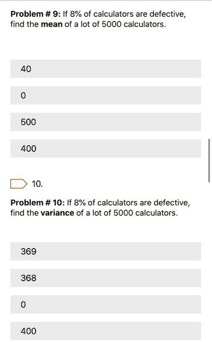 Problem # 9: If 8% of calculators are defective, find the mean of a lot of 5000 calculators.
40
0
500
400
Problem # 10: If 8% of calculators are defective, find the variance of a lot of 5000 calculators.
369
368
0
400