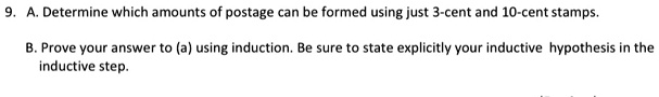 9. A. Determine which amounts of postage can be formed using just 3-cent and 10-cent stamps.

B. Prove your answer to (a) using induction. Be sure to state explicitly your inductive hypothesis in the inductive step.