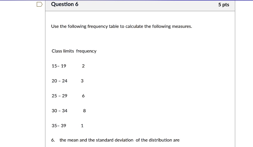 Use the following frequency table to calculate the following measures.

Class limits frequency

15- 19 2

20 - 24 3

25 - 29 6

30 - 34 8

35- 39 1

6. the mean and the standard deviation of the distribution are