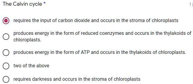 The Calvin cycle
requires the input of carbon dioxide and occurs in the stroma of chloroplasts
produces energy in the form of reduced coenzymes and occurs in the thylakoids of chloroplasts.
produces energy in the form of ATP and occurs in the thylakoids of chloroplasts.
two of the above
requires darkness and occurs in the stroma of chloroplasts