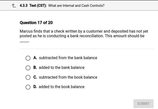 Question 17 of 20
Marcus finds that a check written by a customer and deposited has not yet posted as he is conducting a bank reconciliation. This amount should be .
A. subtracted from the bank balance
B. added to the bank balance
C. subtracted from the book balance
D. added to the book balance