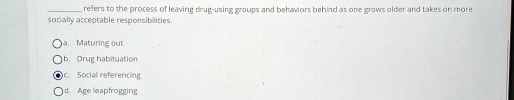 refers to the process of leaving drug-using groups and behaviors behind as one grows older and takes on more
socially acceptable responsibilities.
a. Maturing out
b. Drug habituation
c. Social referencing
d. Age leapfrogging