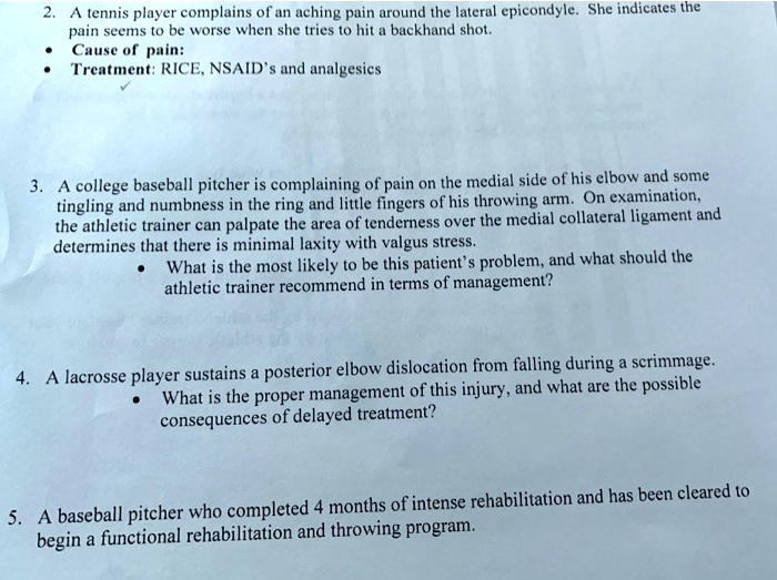 2. A tennis player complains of an aching pain around the lateral epicondyle. She indicates the
pain seems to be worse when she tries to hit a backhand shot.
• Cause of pain:
• Treatment: RICE, NSAID's and analgesics
3. A college baseball pitcher is complaining of pain on the medial side of his elbow and some
tingling and numbness in the ring and little fingers of his throwing arm. On examination,
the athletic trainer can palpate the area of tenderness over the medial collateral ligament and
determines that there is minimal laxity with valgus stress.
• What is the most likely to be this patient's problem, and what should the
athletic trainer recommend in terms of management?
4. A lacrosse player sustains a posterior elbow dislocation from falling during a scrimmage.
• What is the proper management of this injury, and what are the possible
consequences of delayed treatment?
5. A baseball pitcher who completed 4 months of intense rehabilitation and has been cleared to
begin a functional rehabilitation and throwing program.