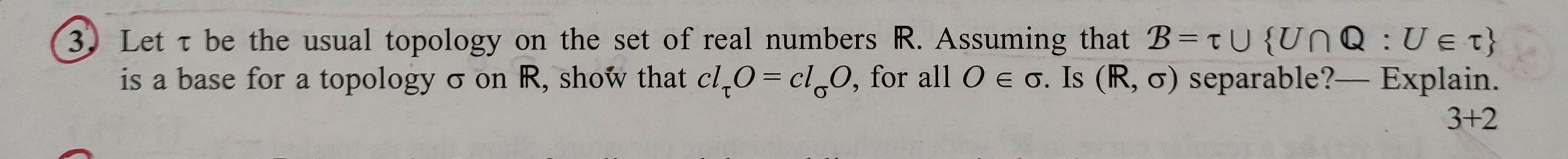 3. Let τ be the usual topology on the set of real numbers ℝ. Assuming that ℬ=τ∪{U ∩ℚ: U ∈τ} is a base for a topology σ on ℝ, show that c lτ O=c lσ O, for all O ∈σ. Is (ℝ, σ) separable? - Explain.

    3+2
