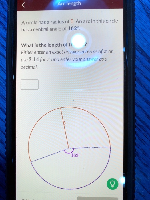 Arc length
A circle has a radius of 5. An arc in this circle
has a central angle of 162°.
What is the length of the arc?
Either enter an exact answer in terms of ? or
use 3.14 for ? and enter your answer as a
decimal.