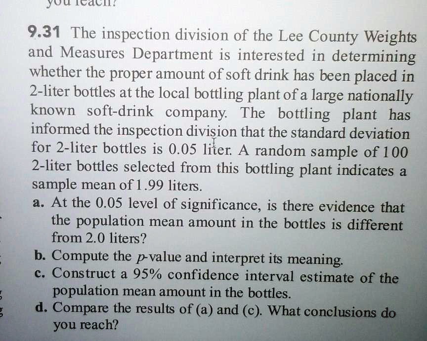 9.31 The inspection division of the Lee County Weights and Measures Department is interested in determining whether the proper amount of soft drink has been placed in 2-liter bottles at the local bottling plant of a large nationally known soft-drink company. The bottling plant has informed the inspection division that the standard deviation for 2-liter bottles is 0.05 liter. A random sample of 100 2-liter bottles selected from this bottling plant indicates a sample mean of 1.99 liters.
a. At the 0.05 level of significance, is there evidence that the population mean amount in the bottles is different from 2.0 liters?
b. Compute the p-value and interpret its meaning.
c. Construct a 95% confidence interval estimate of the population mean amount in the bottles.
d. Compare the results of (a) and (c). What conclusions do you reach?