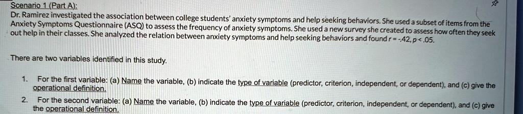 Scenario 1 (Part A):
Dr. Ramirez investigated the association between college students' anxiety symptoms and help seeking behaviors. She used a subset of items from the
Anxiety Symptoms Questionnaire (ASQ) to assess the frequency of anxiety symptoms. She used a new survey she created to assess how often they seek
out help in their classes. She analyzed the relation between anxiety symptoms and help seeking behaviors and found r = -42, p < .05.
There are two variables identified in this study.
1. For the first variable: (a) Name the variable, (b) indicate the type of variable (predictor, criterion, independent, or dependent), and (c) give the
operational definition.
2. For the second variable: (a) Name the variable, (b) indicate the type of variable (predictor, criterion, independent, or dependent), and (c) give
the operational definition.