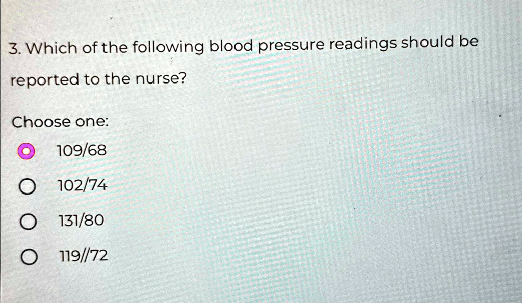 3. Which of the following blood pressure readings should be reported to the nurse?
Choose one:
109/68
102/74
131/80
119//72
