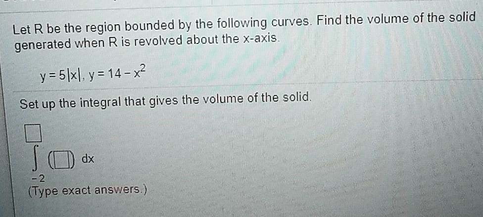 Let R be the region bounded by the following curves. Find the volume of the solid generated when R is revolved about the x-axis.

y = 5|x|, y = 14 - x^2

Set up the integral that gives the volume of the solid.

?-2 dx
(Type exact answers.)