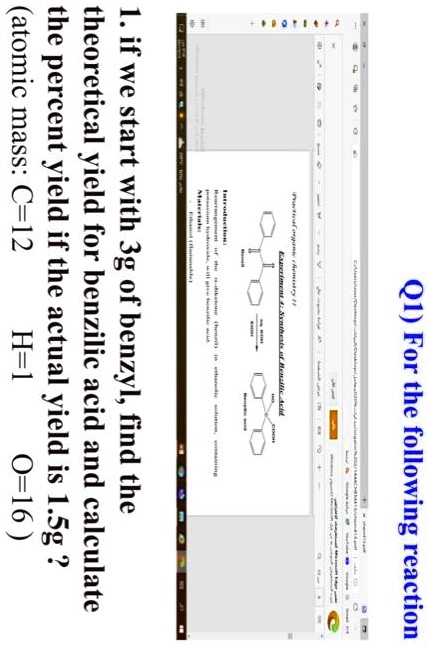 Q1) For the following reaction
1. if we start with 3g of benzyl, find the
theoretical yield for benzilic acid and calculate
the percent yield if the actual yield is 1.5g ?
(atomic mass: C=12 H=1 O=16)
