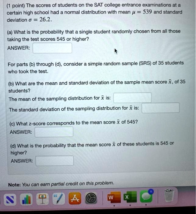 (1 point) The scores of students on the SAT college entrance examinations at a certain high school had a normal distribution with mean mu = 539 and standard deviation sigma = 26.2.
(a) What is the probability that a single student randomly chosen from all those taking the test scores 545 or higher?
ANSWER:
For parts (b) through (d), consider a simple random sample (SRS) of 35 students who took the test.
(b) What are the mean and standard deviation of the sample mean score arx, of 35 students?
The mean of the sampling distribution for arx is:
The standard deviation of the sampling distribution for arx is:
(c) What z-score corresponds to the mean score arx of 545?
ANSWER:
(d) What is the probability that the mean score arx of these students is 545 or higher?
ANSWER:
Note: You can earn partial credit on this problem.