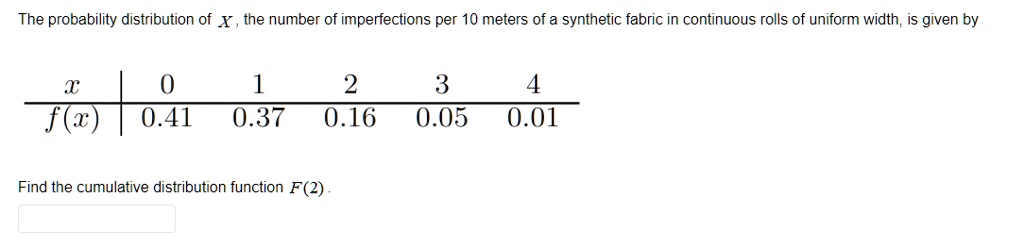 The probability distribution of X, the number of imperfections per 10 meters of a synthetic fabric in continuous rolls of uniform width, is given by
x | 0 | 1 | 2 | 3 | 4
f(x) | 0.41 | 0.37 | 0.16 | 0.05 | 0.01
Find the cumulative distribution function F(2).