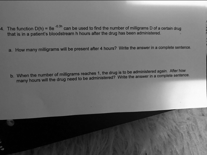 4. The function D(h) = 8e^-0.3h can be used to find the number of milligrams D of a certain drug that is in a patient's bloodstream h hours after the drug has been administered.
a. How many milligrams will be present after 4 hours? Write the answer in a complete sentence.
b. When the number of milligrams reaches 1, the drug is to be administered again. After how many hours will the drug need to be administered? Write the answer in a complete sentence.