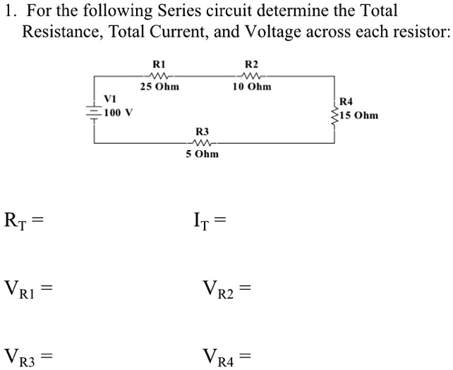 1. For the following Series circuit determine the Total
Resistance, Total Current, and Voltage across each resistor:

V1 100 V
R1 25 Ohm
R2 10 Ohm
R4 15 Ohm
R3 5 Ohm

RT =
IT =
VR1 =
VR2 =
VR3 =
VR4 =