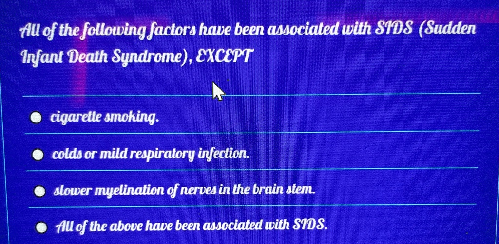 All of the following factors have been associated with SIDS (Sudden
Infant Death Syndrome), EXCEPT
?cigarette smoking.
colds or mild respiratory infection.
slower myelination of nerves in the brain stem.
All of the above have been associated with SIDS.