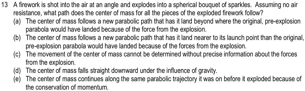 A firework is shot into the air at an angle and explodes into a spherical bouquet of sparkles. Assuming no air resistance, what path does the center of mass for all the pieces of the exploded firework follow?
(a) The center of mass follows a new parabolic path that has it land beyond where the original, pre-explosion parabola would have landed because of the force from the explosion.
(b) The center of mass follows a new parabolic path that has it land nearer to its launch point than the original, pre-explosion parabola would have landed because of the forces from the explosion.
(c) The movement of the center of mass cannot be determined without precise information about the forces from the explosion.
(d) The center of mass falls straight downward under the influence of gravity.
(e) The center of mass continues along the same parabolic trajectory it was on before it exploded because of the conservation of momentum.